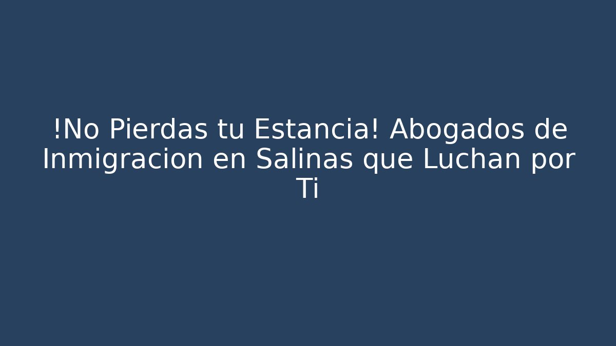 ¡No Pierdas tu Estancia! Abogados de Inmigración en Salinas que Luchan por Ti