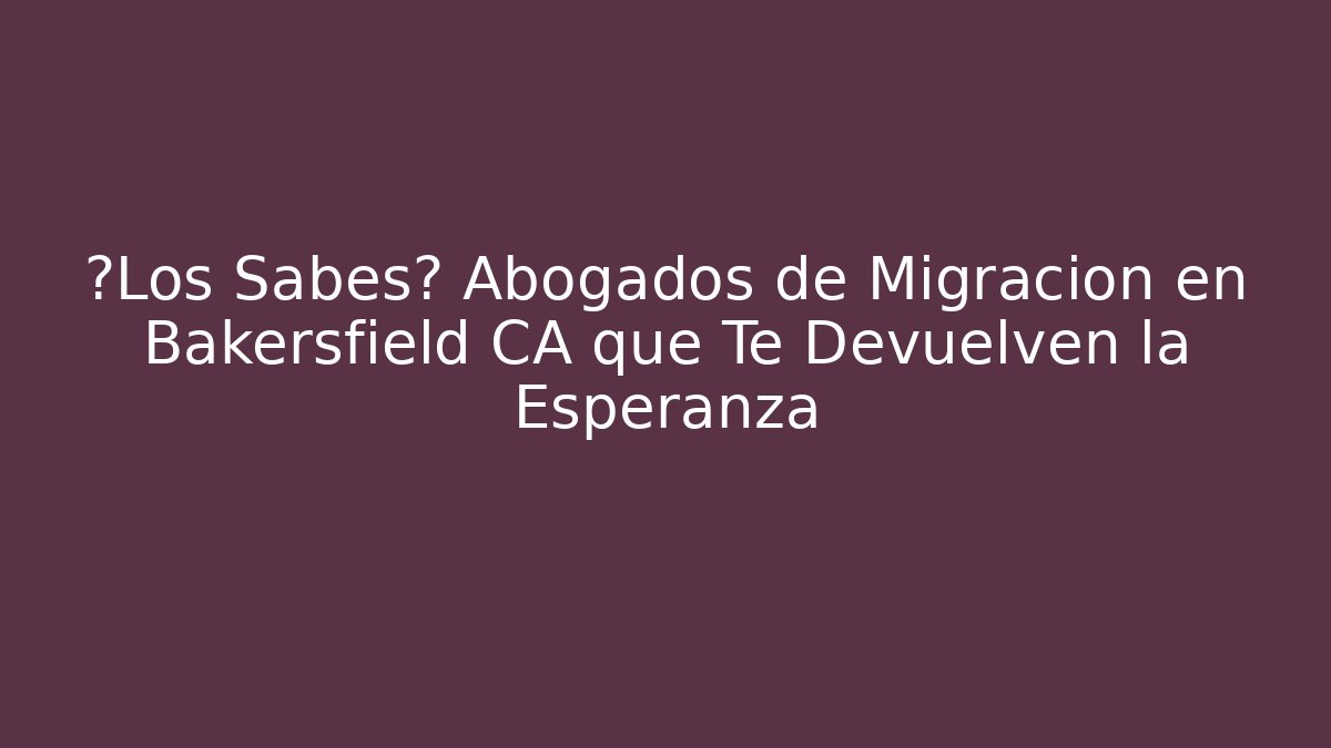 ¿Los Sabes? Abogados de Migración en Bakersfield CA que Te Devuelven la Esperanza