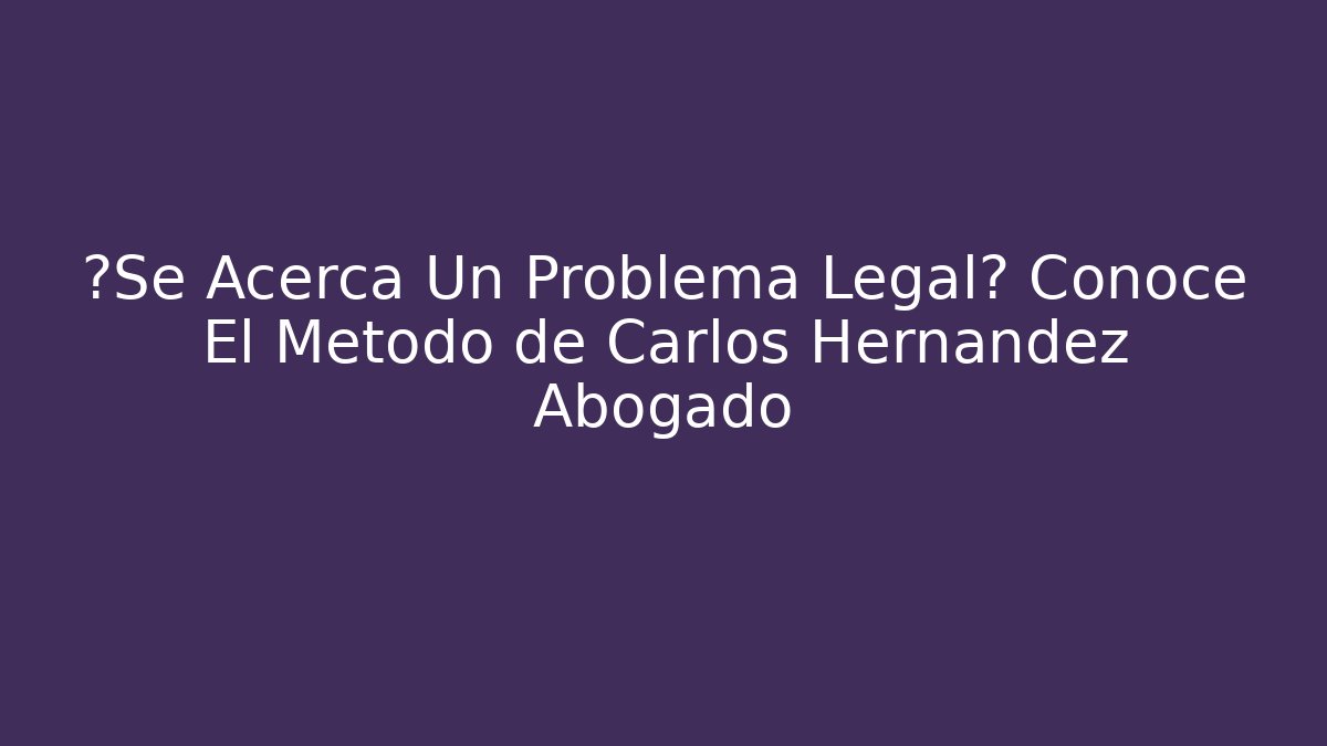 ¿Se Acerca Un Problema Legal? Conoce El Método de Carlos Hernandez Abogado