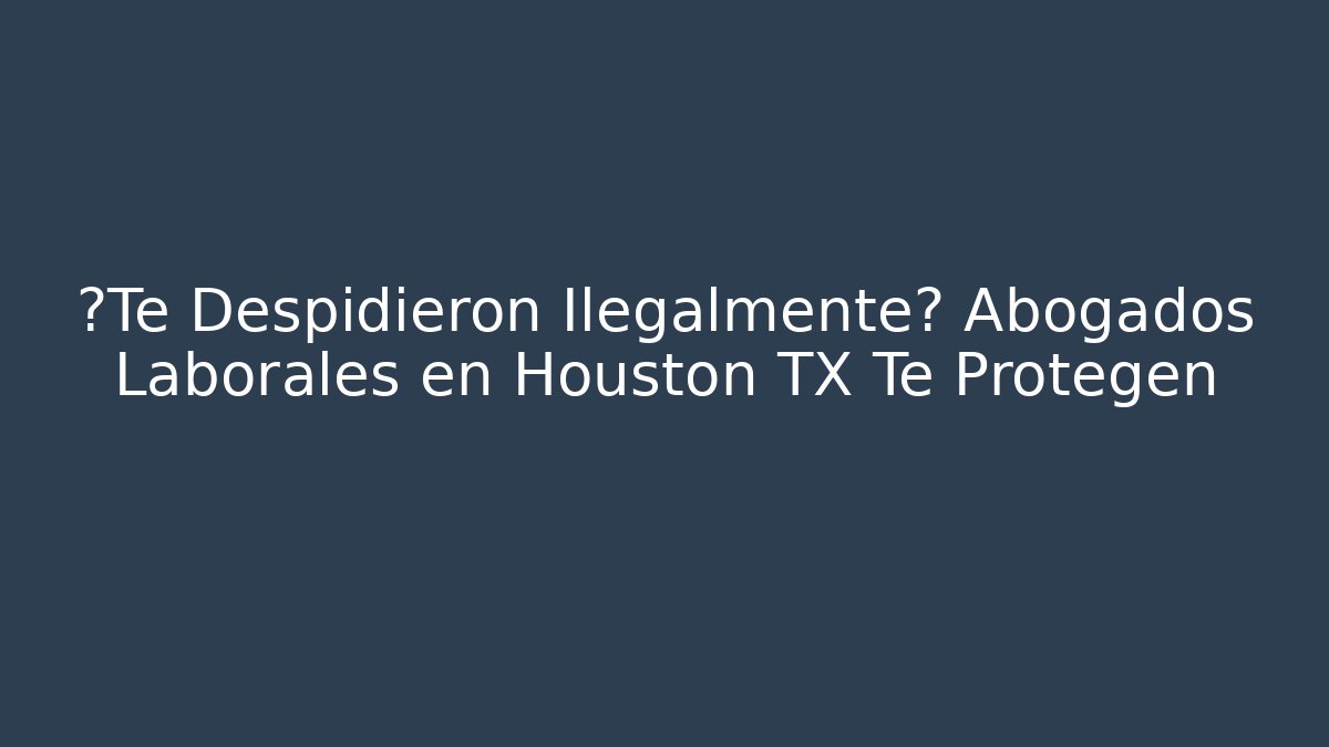 ¿Te Despidieron Ilegalmente? Abogados Laborales en Houston TX Te Protegen