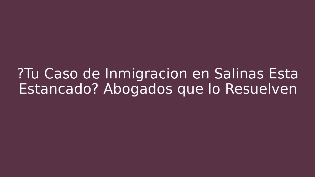 ¿Tu Caso de Inmigración en Salinas Está Estancado? Abogados que lo Resuelven