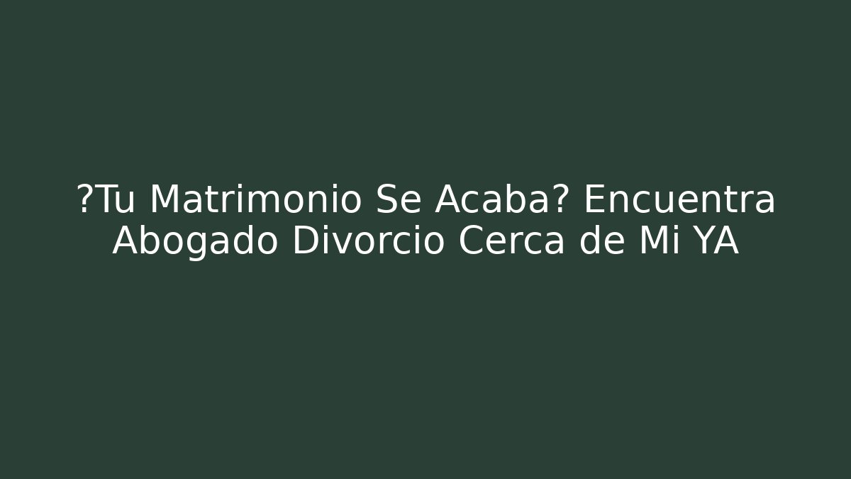 ¿Tu Matrimonio Se Acaba? Encuentra Abogado Divorcio Cerca de Mi YA