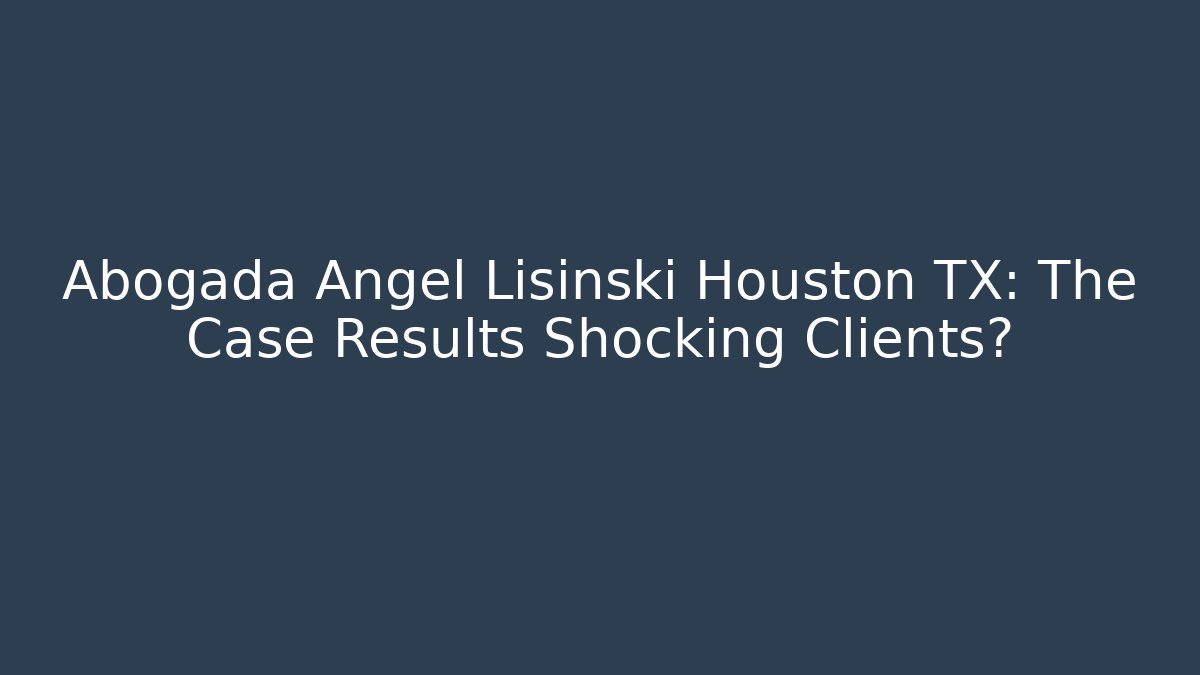Abogada Angel Lisinski Houston TX: The Case Results Shocking Clients?