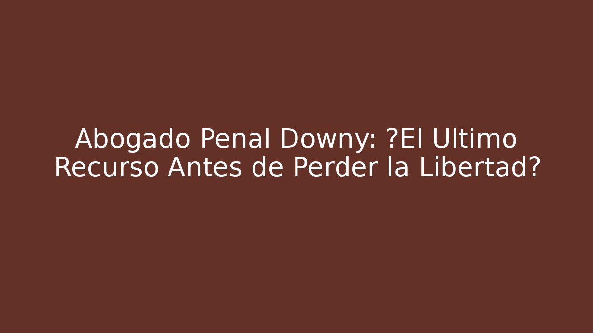 Abogado Penal Downy: ¿El Último Recurso Antes de Perder la Libertad?