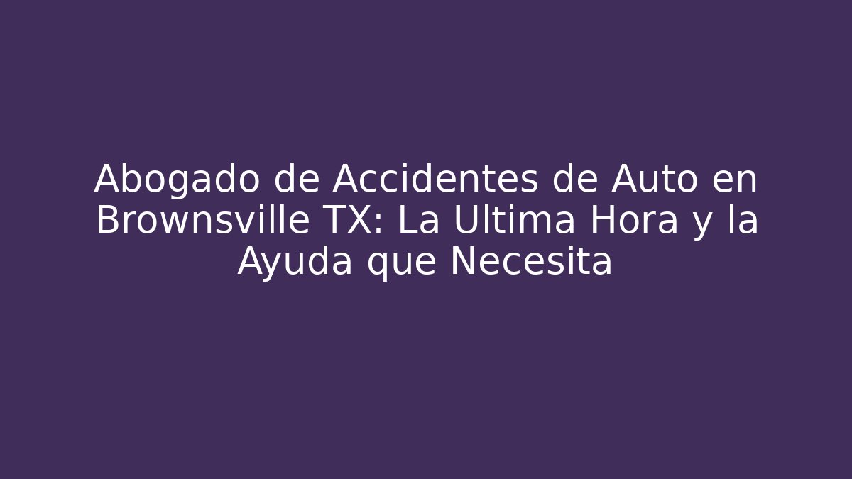 Abogado de Accidentes de Auto en Brownsville TX: La Última Hora y la Ayuda que Necesita