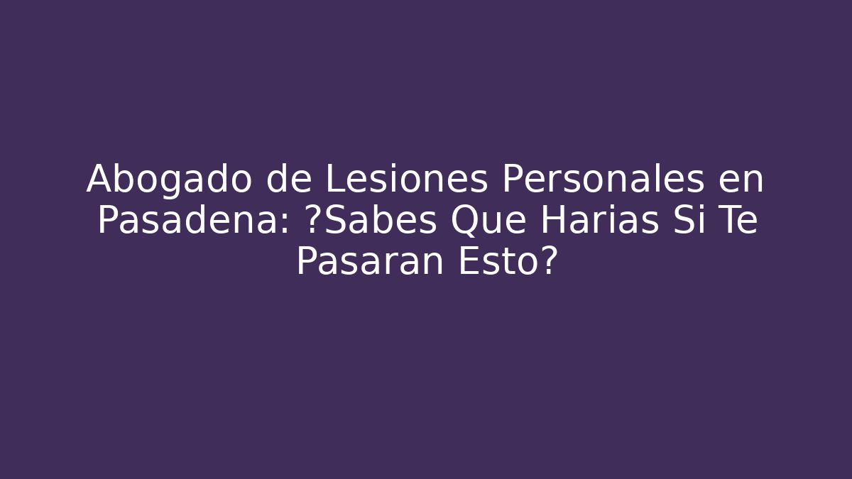 Abogado de Lesiones Personales en Pasadena: ¿Sabes Qué Harías Si Te Pasaran Esto?