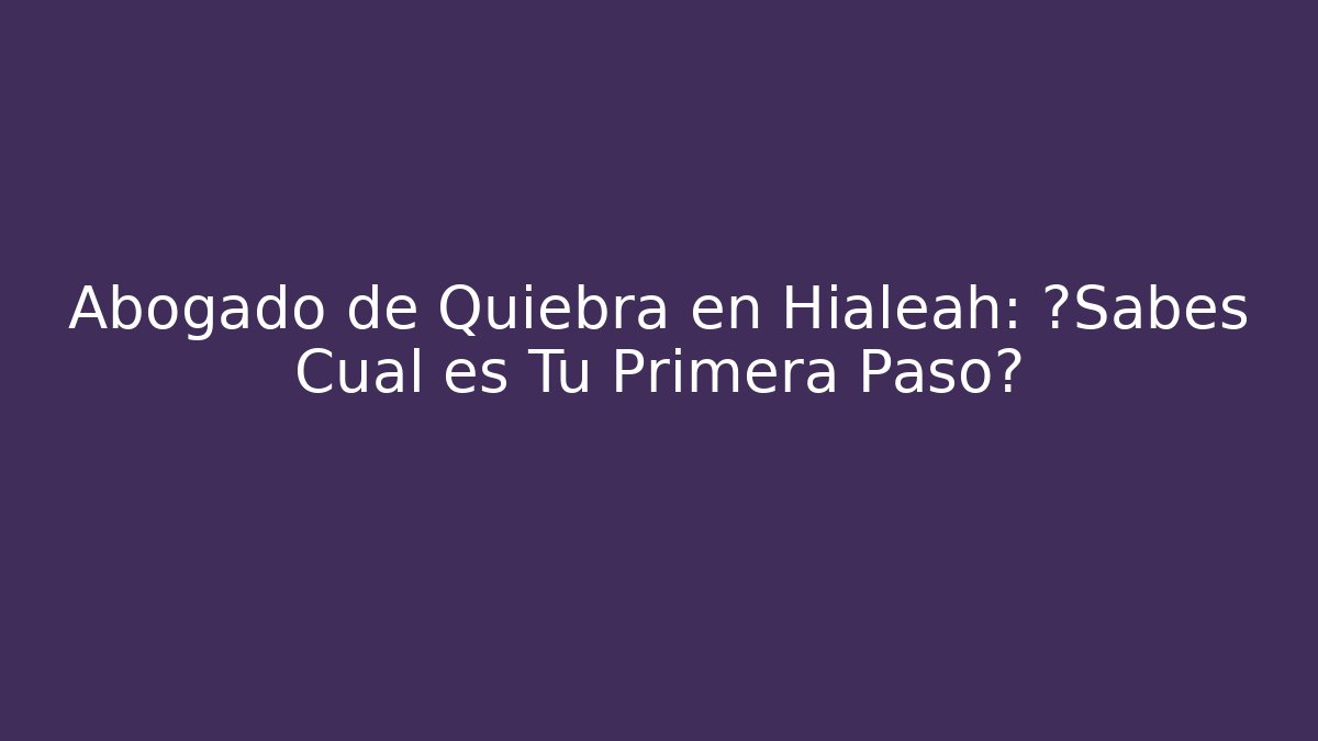 Abogado de Quiebra en Hialeah: ¿Sabes Cuál es Tu Primera Paso?