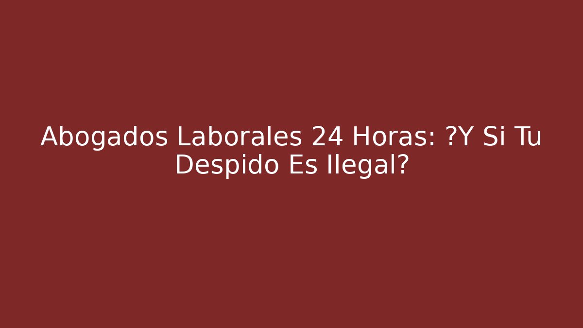 Abogados Laborales 24 Horas: ¿Y Si Tu Despido Es Ilegal?