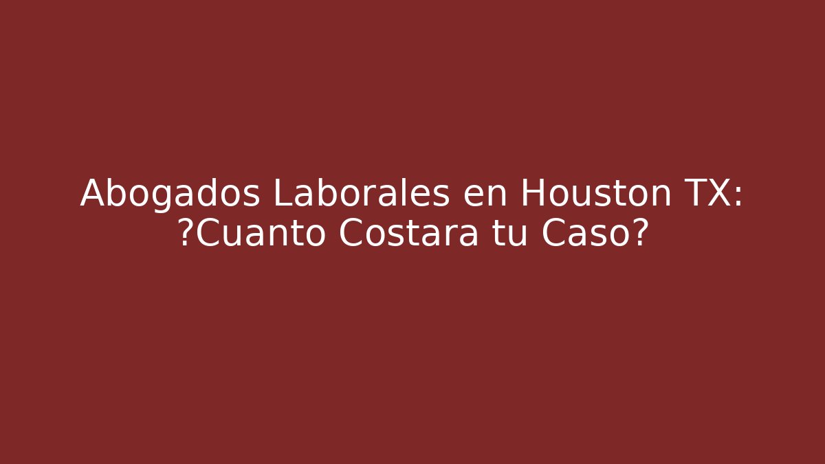 Abogados Laborales en Houston TX: ¿Cuánto Costará tu Caso?