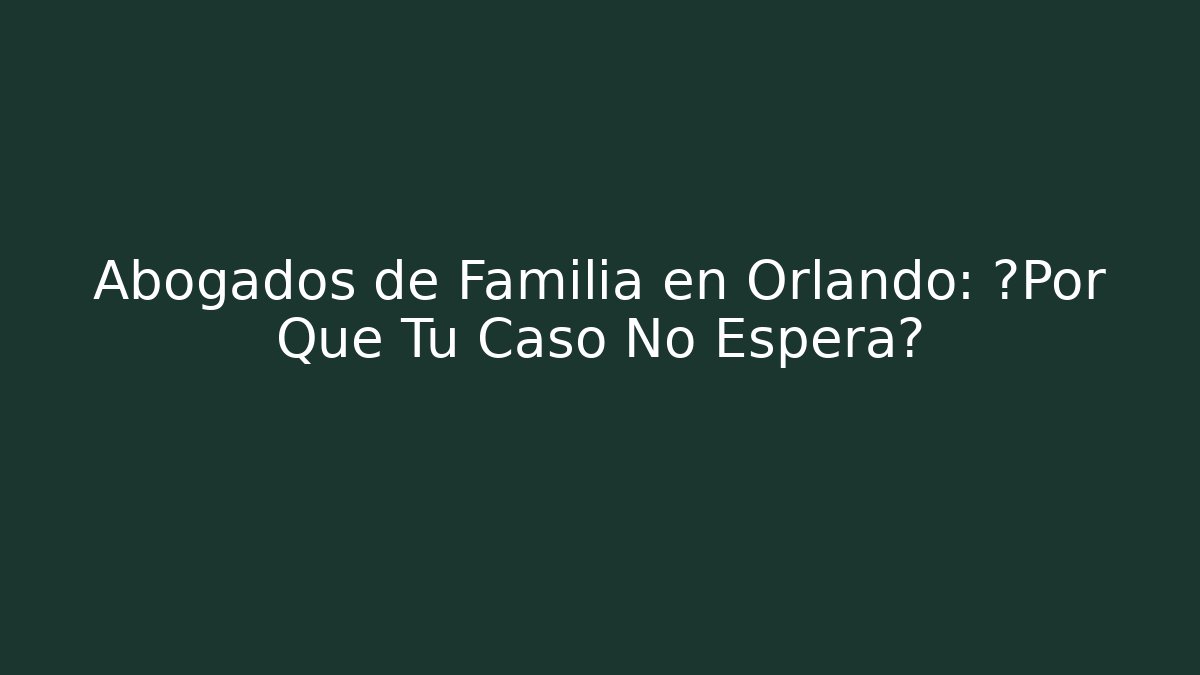 Abogados de Familia en Orlando: ¿Por Qué Tu Caso No Espera?