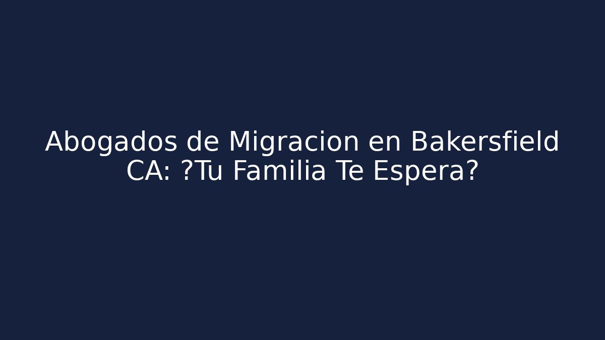 Abogados de Migración en Bakersfield CA: ¿Tu Familia Te Espera?