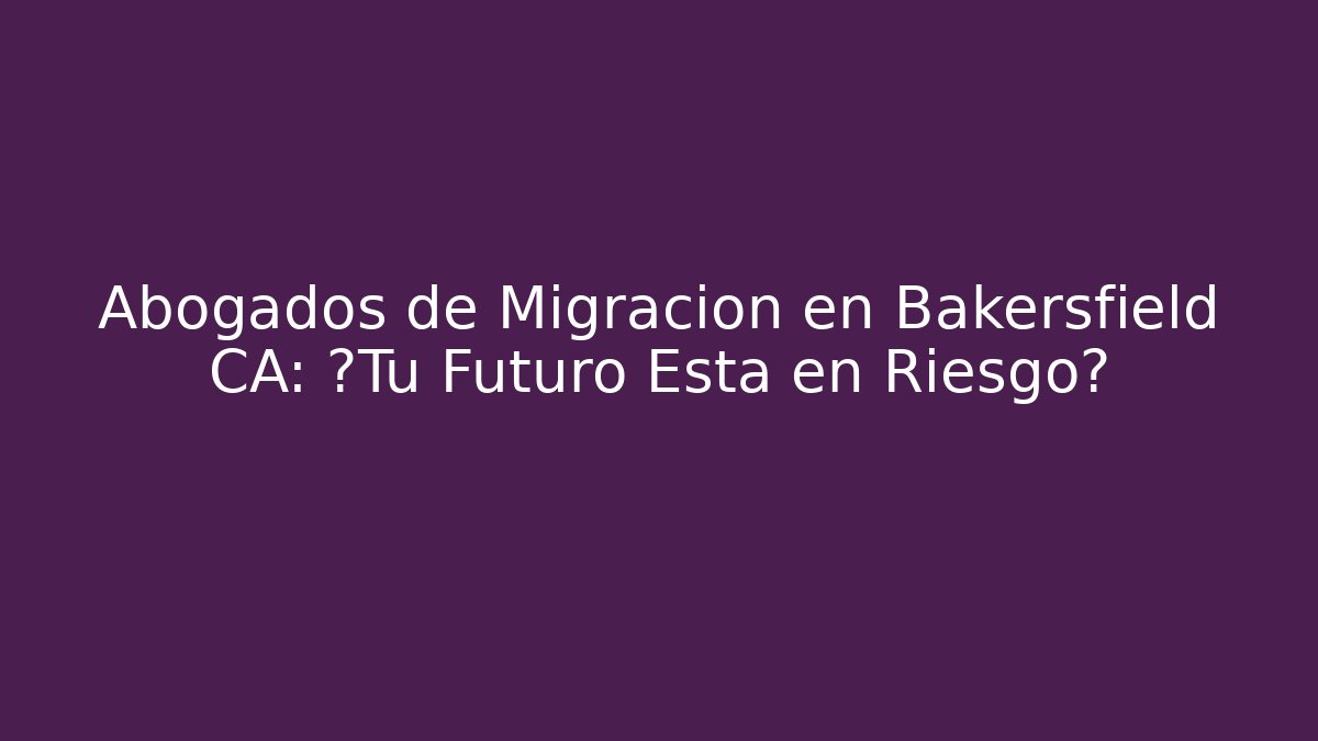 Abogados de Migración en Bakersfield CA: ¿Tu Futuro Está en Riesgo?