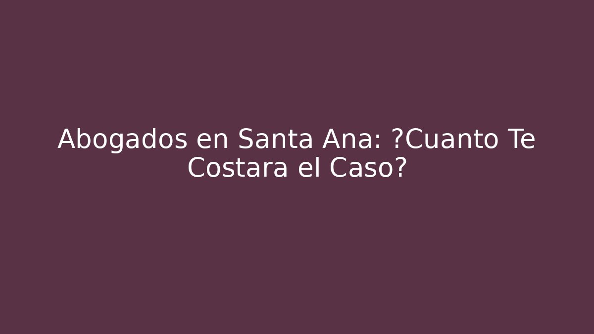 Abogados en Santa Ana: ¿Cuánto Te Costará el Caso?