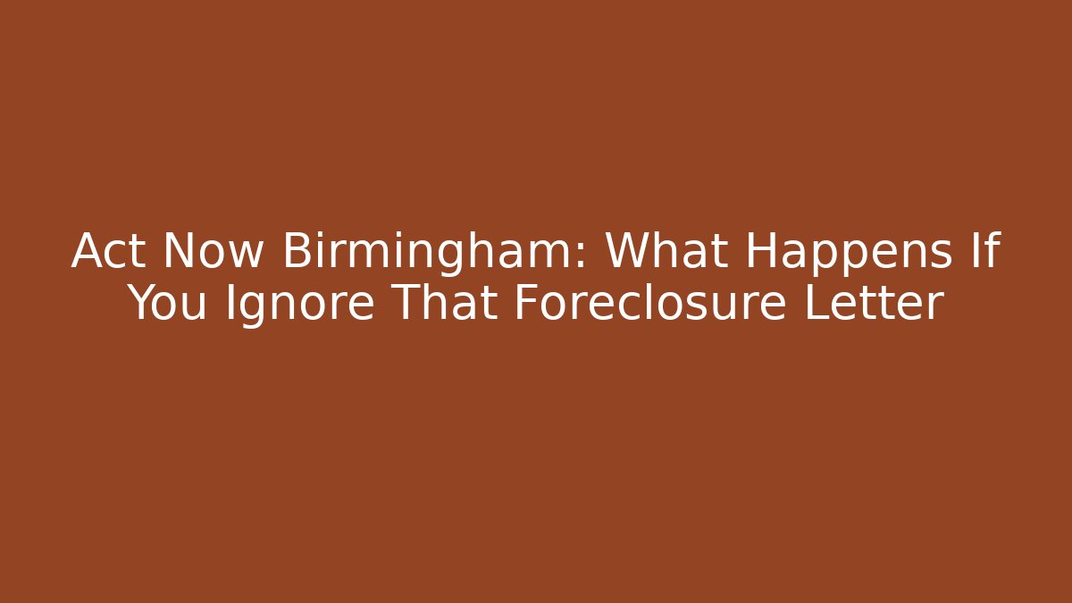 Act Now Birmingham: What Happens If You Ignore That Foreclosure Letter