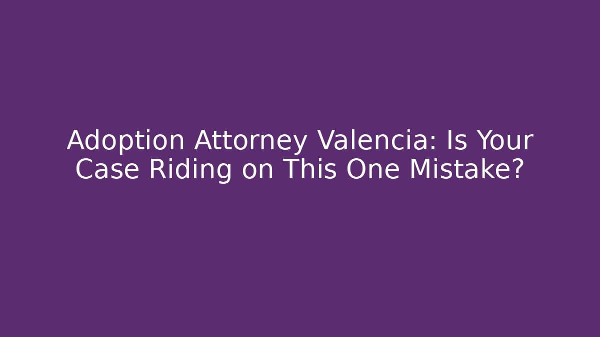 Adoption Attorney Valencia: Is Your Case Riding on This One Mistake?