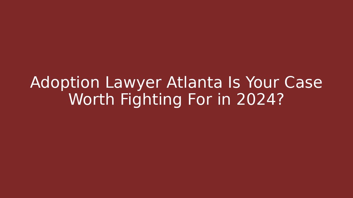 Adoption Lawyer Atlanta Is Your Case Worth Fighting For in 2024?