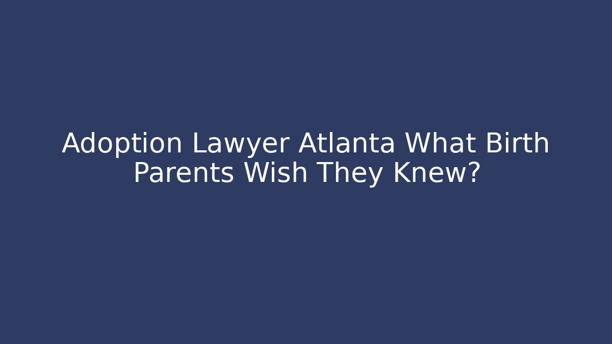 Adoption Lawyer Atlanta What Birth Parents Wish They Knew?