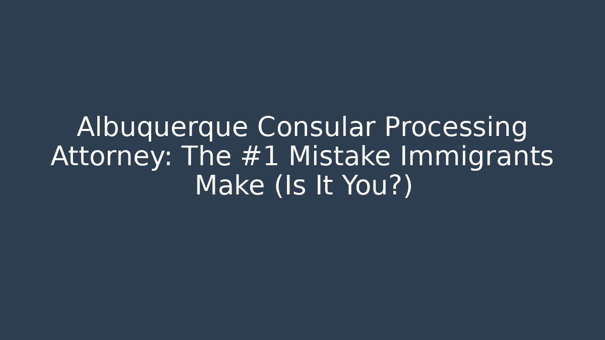 Albuquerque Consular Processing Attorney: The #1 Mistake Immigrants Make (Is It You?)