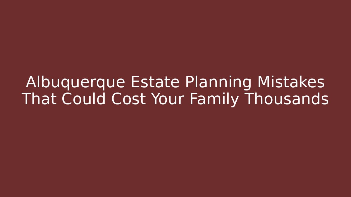 Albuquerque Estate Planning Mistakes That Could Cost Your Family Thousands