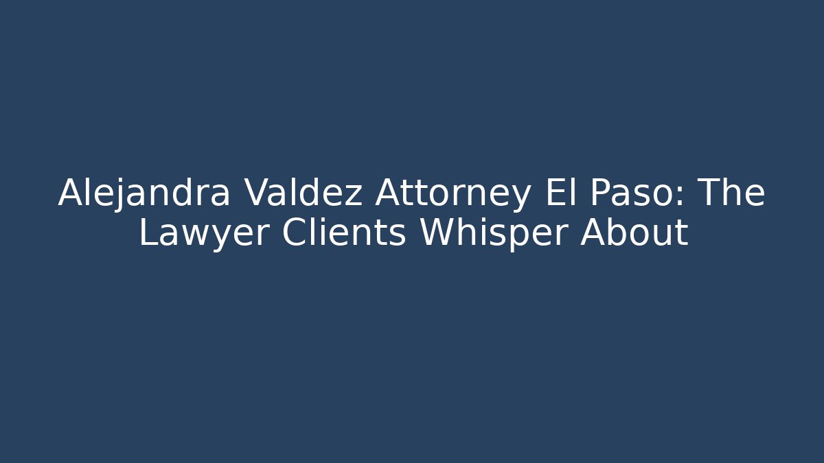 Alejandra Valdez Attorney El Paso: The Lawyer Clients Whisper About