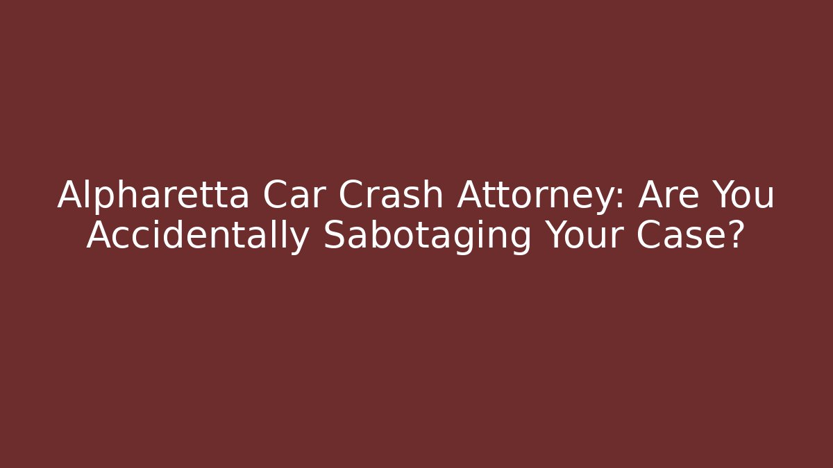 Alpharetta Car Crash Attorney: Are You Accidentally Sabotaging Your Case?
