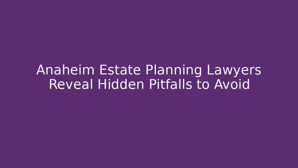 Anaheim Estate Planning Lawyers Reveal Hidden Pitfalls to Avoid
