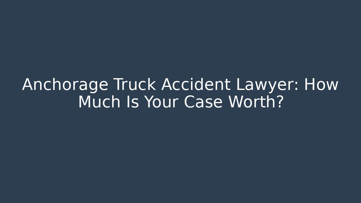 Anchorage Truck Accident Lawyer: How Much Is Your Case Worth?
