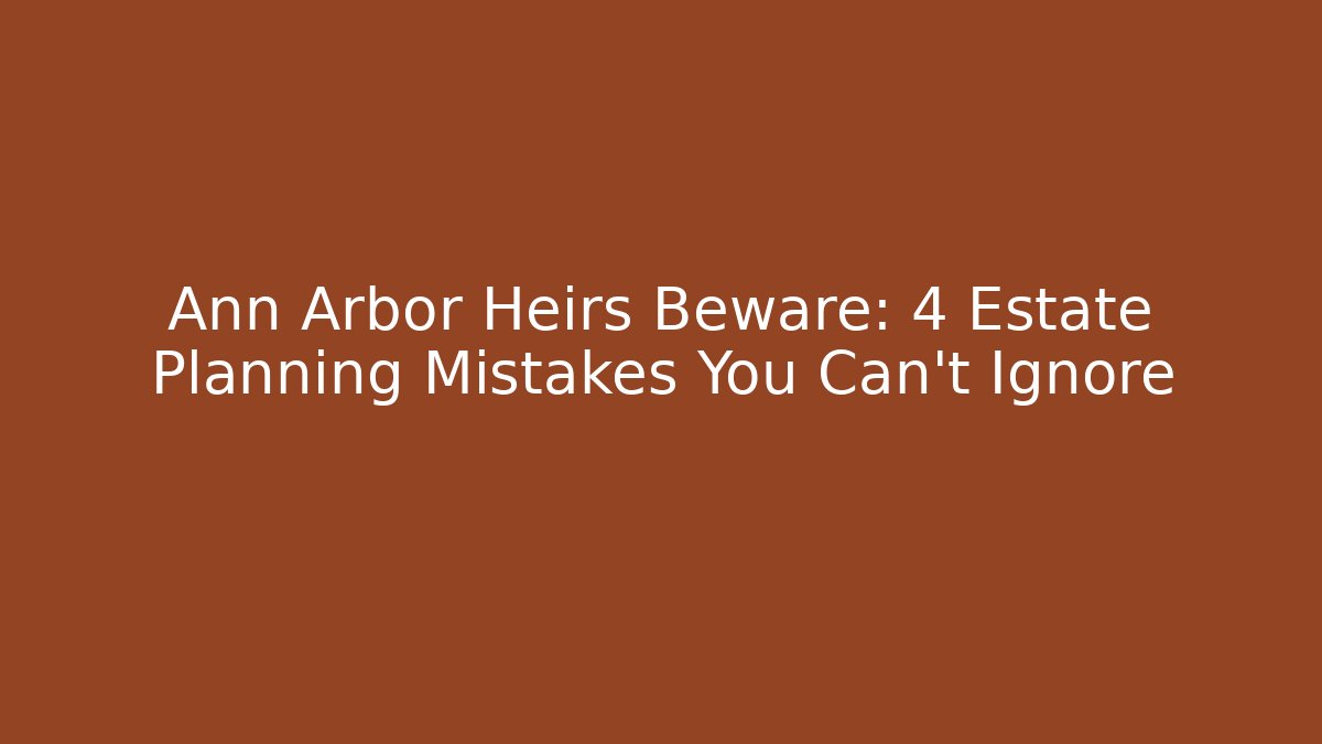 Ann Arbor Heirs Beware: 4 Estate Planning Mistakes You Can't Ignore