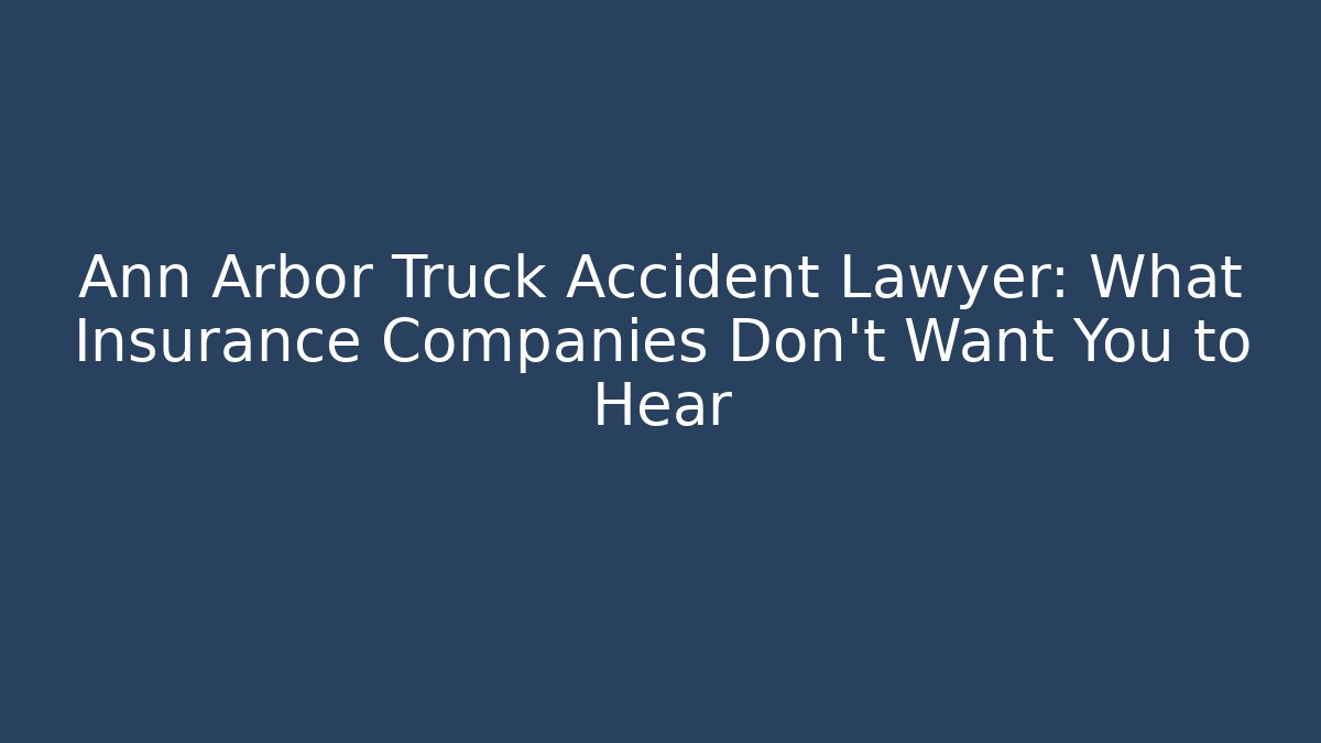 Ann Arbor Truck Accident Lawyer: What Insurance Companies Don’t Want You to Hear