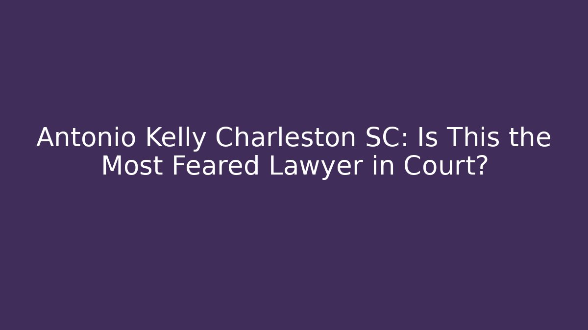 Antonio Kelly Charleston SC: Is This the Most Feared Lawyer in Court?