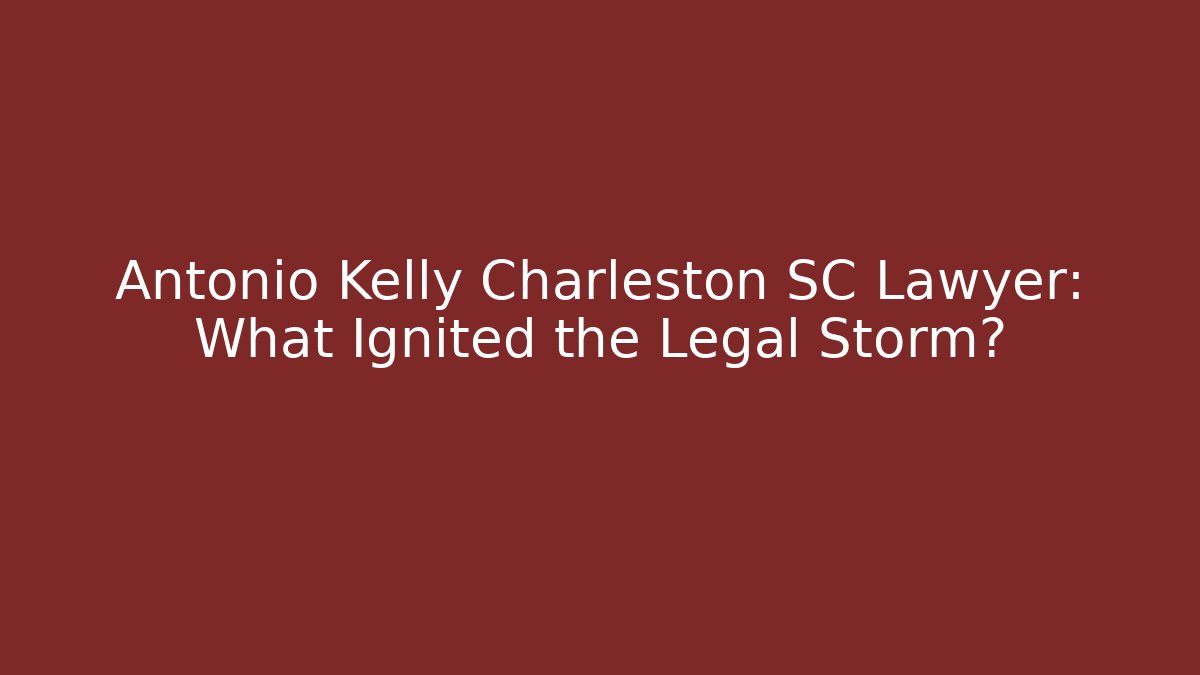 Antonio Kelly Charleston SC Lawyer: What Ignited the Legal Storm?