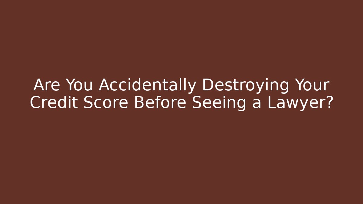 Are You Accidentally Destroying Your Credit Score Before Seeing a Lawyer?