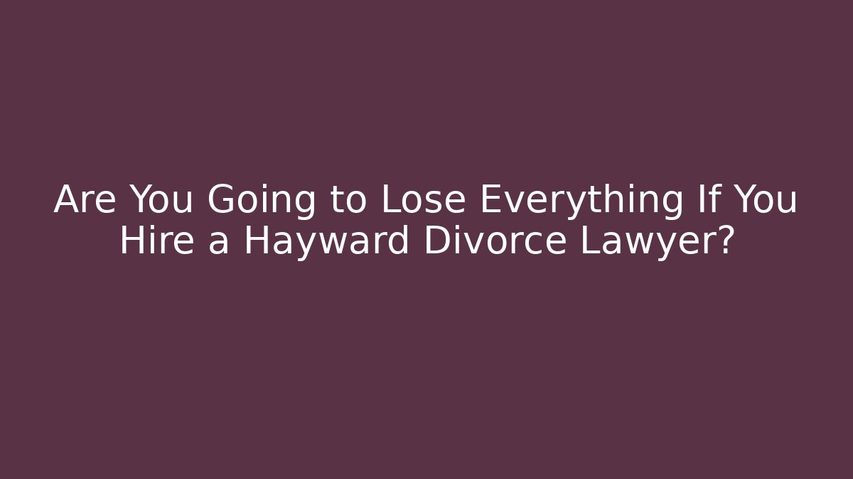 Are You Going to Lose Everything If You Hire a Hayward Divorce Lawyer?