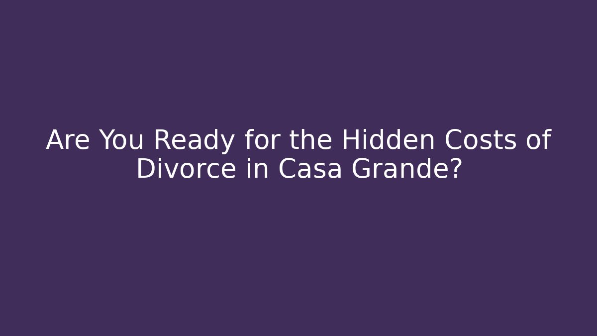 Are You Ready for the Hidden Costs of Divorce in Casa Grande?