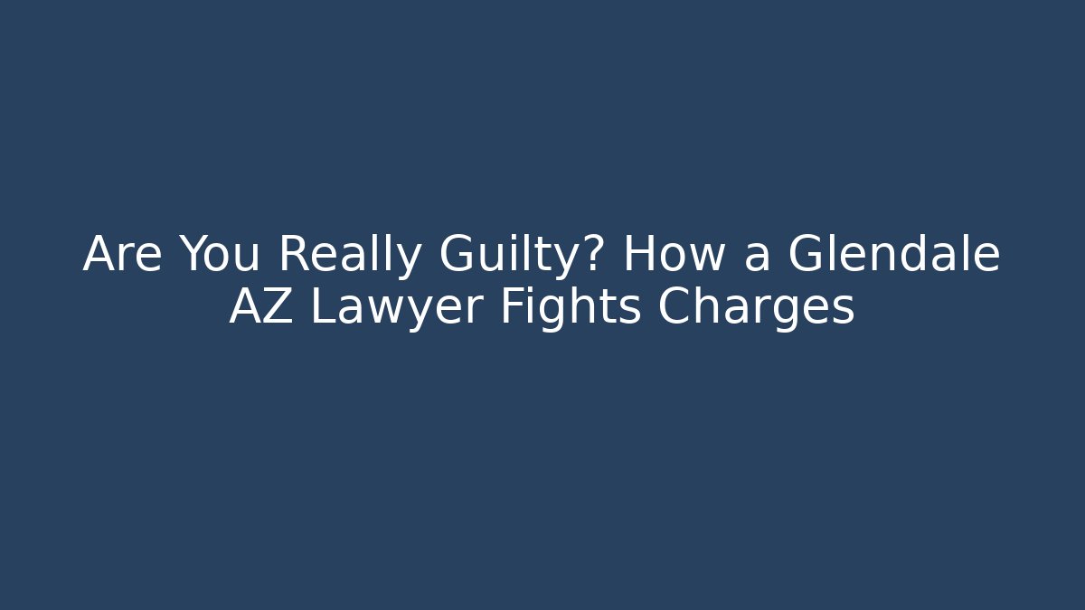 Are You Really Guilty? How a Glendale AZ Lawyer Fights Charges