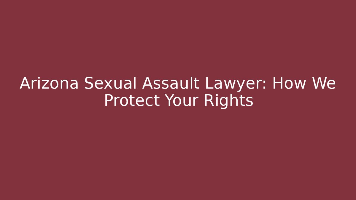 Arizona Sexual Assault Lawyer: How We Protect Your Rights