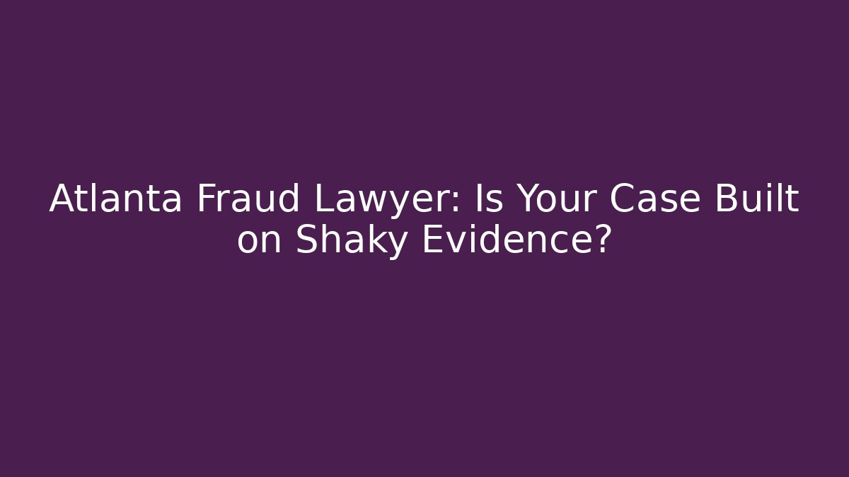 Atlanta Fraud Lawyer: Is Your Case Built on Shaky Evidence?
