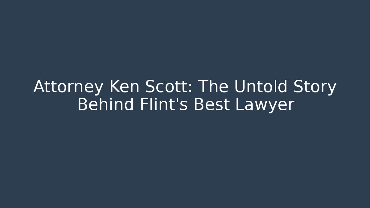 Attorney Ken Scott: The Untold Story Behind Flint's Best Lawyer