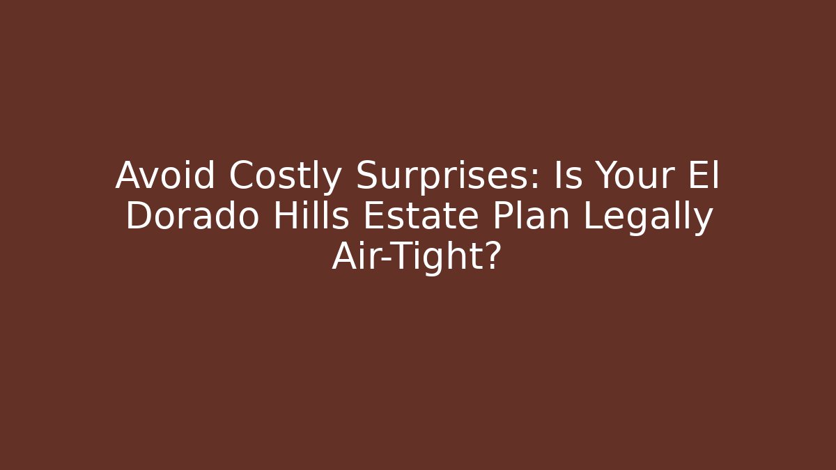 Avoid Costly Surprises: Is Your El Dorado Hills Estate Plan Legally Air-Tight?
