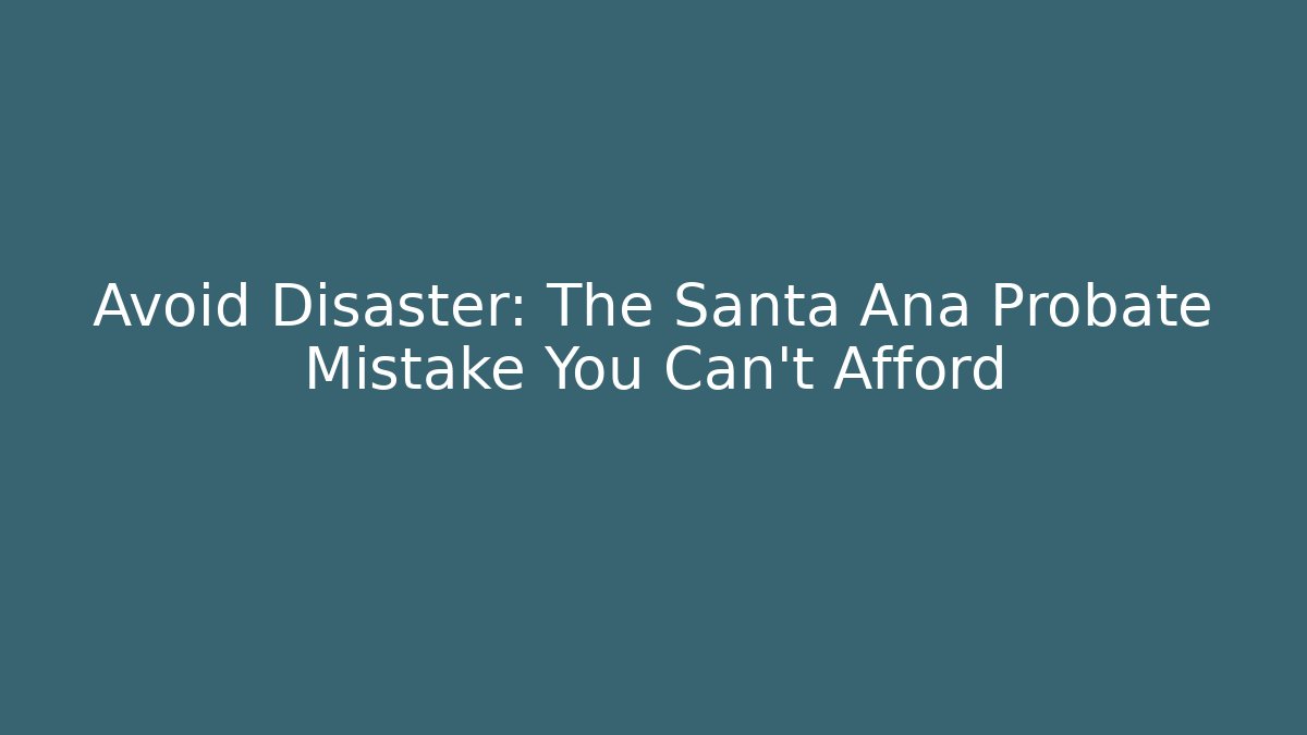 Avoid Disaster: The Santa Ana Probate Mistake You Can't Afford