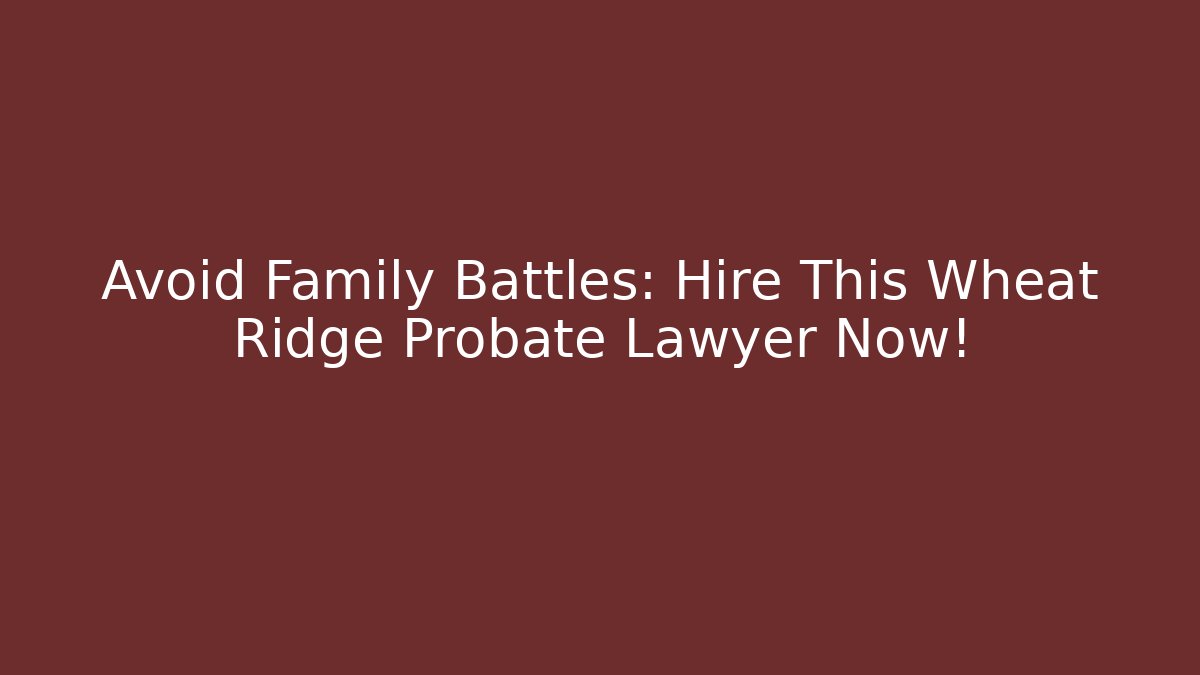 Avoid Family Battles: Hire This Wheat Ridge Probate Lawyer Now!