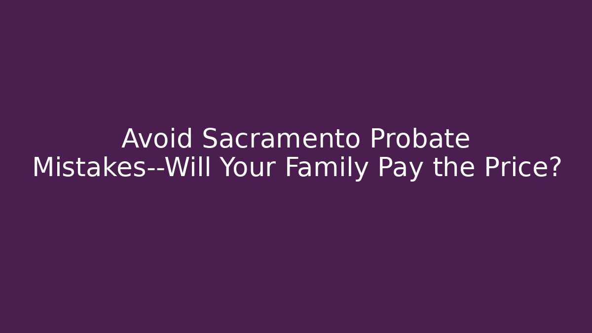 Avoid Sacramento Probate Mistakes—Will Your Family Pay the Price?