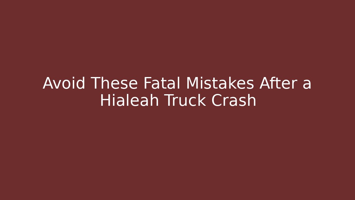 Avoid These Fatal Mistakes After a Hialeah Truck Crash