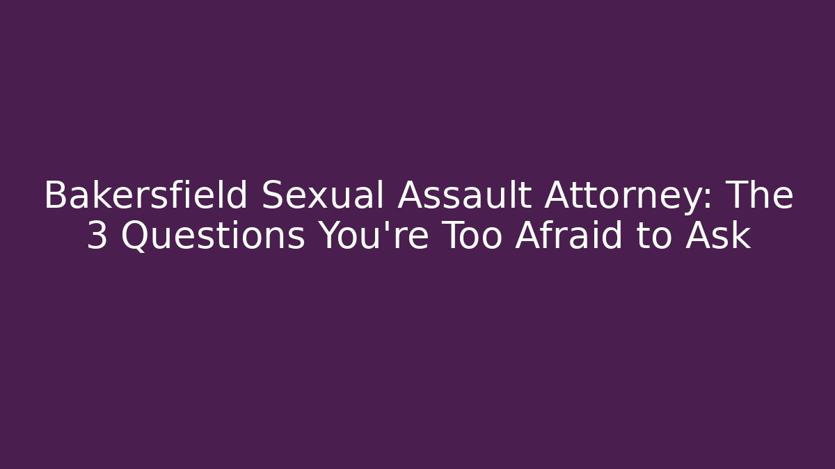 Bakersfield Sexual Assault Attorney: The 3 Questions You’re Too Afraid to Ask