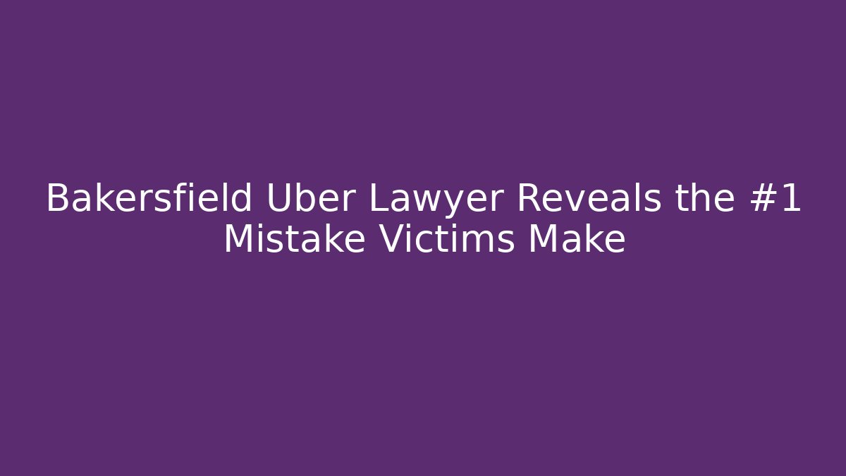 Bakersfield Uber Lawyer Reveals the #1 Mistake Victims Make