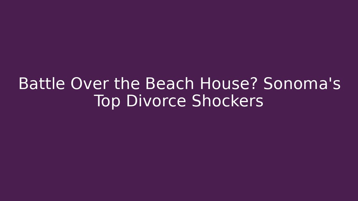 Battle Over the Beach House? Sonoma’s Top Divorce Shockers
