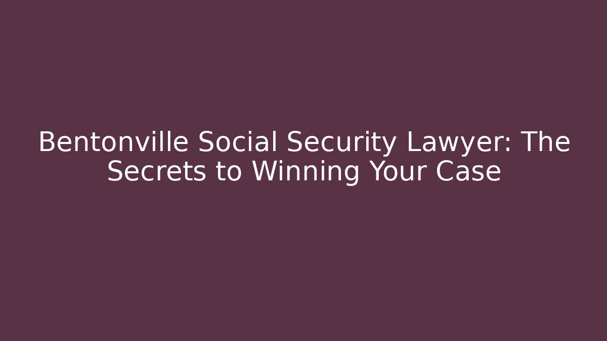 Bentonville Social Security Lawyer: The Secrets to Winning Your Case