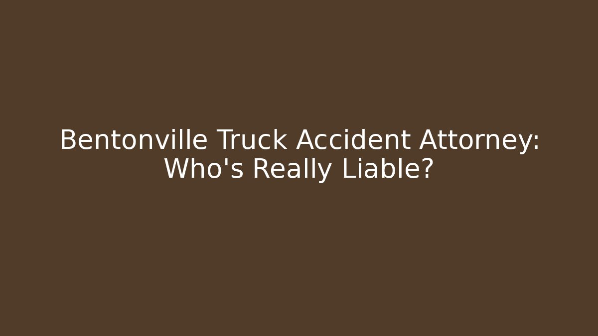 Bentonville Truck Accident Attorney: Who’s Really Liable?