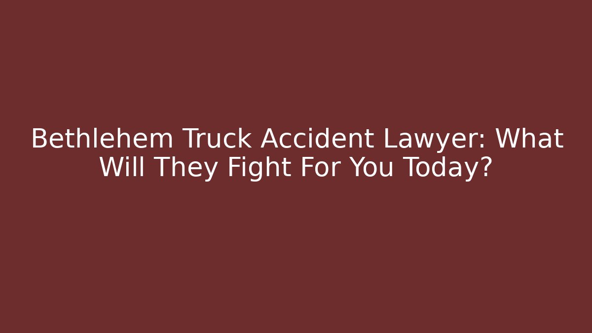 Bethlehem Truck Accident Lawyer: What Will They Fight For You Today?