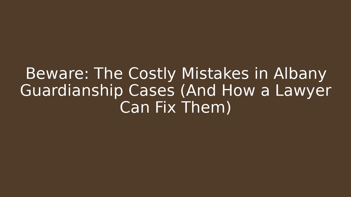 Beware: The Costly Mistakes in Albany Guardianship Cases (And How a Lawyer Can Fix Them)